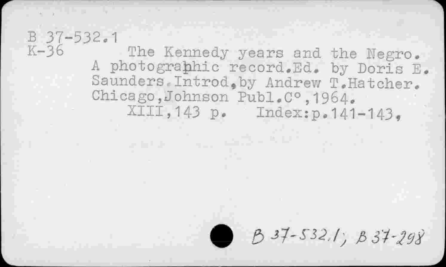 ﻿B 37-532,1
K-36	The Kennedy years and the Negro.
A photographic record.Ed. by Doris E. Saunders-Introd,by Andrew T.Hatcher. Chicago,Johnson Publ,C°,1964.
XIII,143 p. Index:p.141-143,
